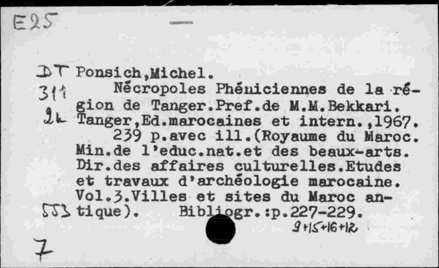 ﻿
Ponsi ch »Michel.
•>1^ Nécropoles Phéniciennes de la ré . gion de Tanger.Pref.de M.M.Bekkari.
<1U- Tanger »Ed.marocaines et intern. ,1967
239 p.avec ill.(Royaume du Maroc Min.de l’educ.nat.et des beaux*-arts. Dir.des affaires culturelies.Etudes et travaux d’archéologie marocaine. Vol.3.Villes et sites du Maroc an-Г?! tique).	Bibl^gr. :p.227-229.